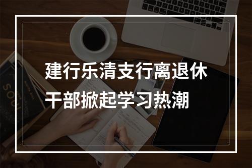 建行乐清支行离退休干部掀起学习热潮