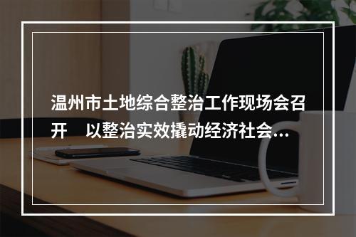 温州市土地综合整治工作现场会召开　以整治实效撬动经济社会高质量发展