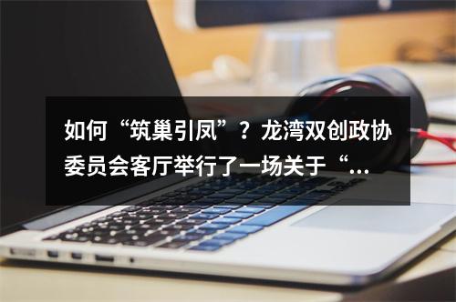 如何“筑巢引凤”？龙湾双创政协委员会客厅举行了一场关于“人才引育”的精准对话