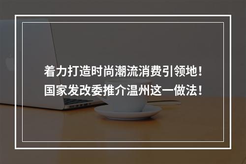 着力打造时尚潮流消费引领地！国家发改委推介温州这一做法！