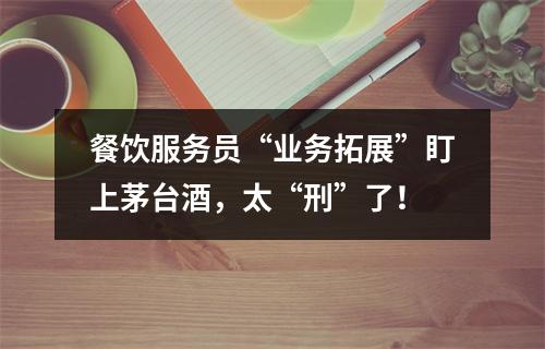 餐饮服务员“业务拓展”盯上茅台酒，太“刑”了！