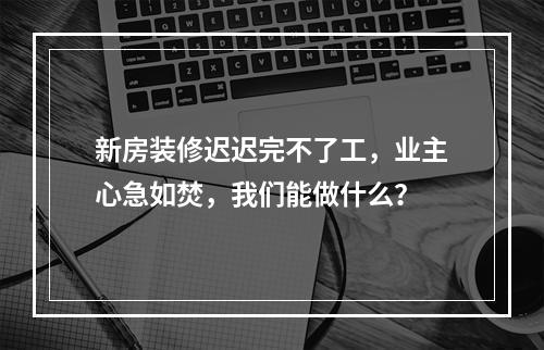 新房装修迟迟完不了工，业主心急如焚，我们能做什么？