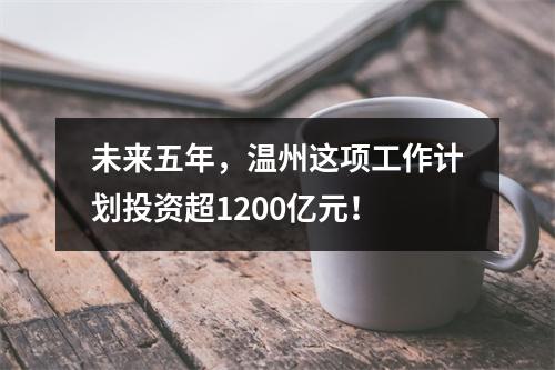 未来五年，温州这项工作计划投资超1200亿元！