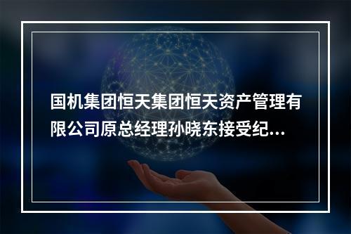 国机集团恒天集团恒天资产管理有限公司原总经理孙晓东接受纪律审查和监察调 ...