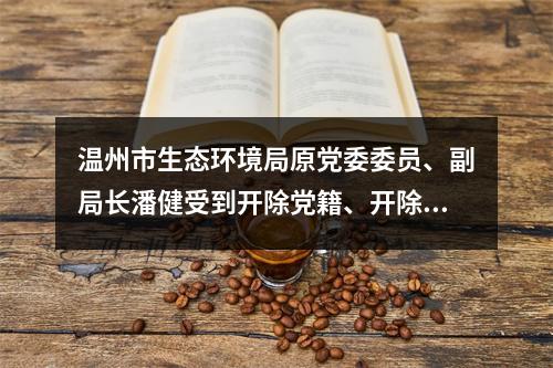 温州市生态环境局原党委委员、副局长潘健受到开除党籍、开除公职处分