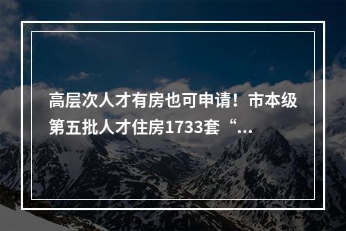 高层次人才有房也可申请！市本级第五批人才住房1733套“上线”