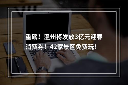 重磅！温州将发放3亿元迎春消费券！42家景区免费玩！