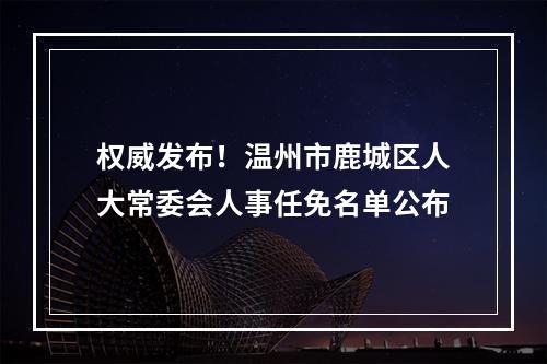 权威发布！温州市鹿城区人大常委会人事任免名单公布