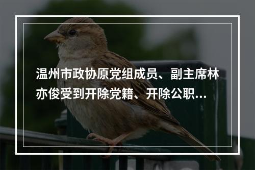 温州市政协原党组成员、副主席林亦俊受到开除党籍、开除公职处分
