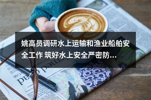 姚高员调研水上运输和渔业船舶安全工作 筑好水上安全严密防线