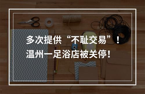 多次提供“不耻交易”！温州一足浴店被关停！