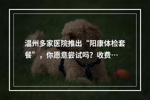 温州多家医院推出“阳康体检套餐”，你愿意尝试吗？收费…