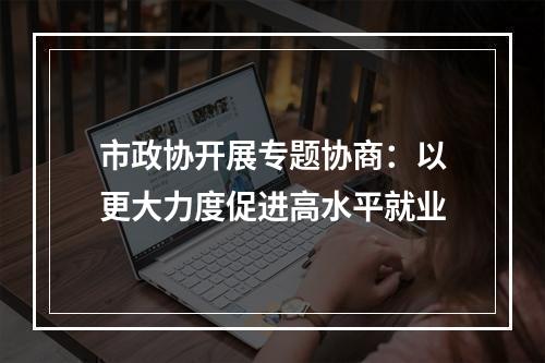 市政协开展专题协商：以更大力度促进高水平就业
