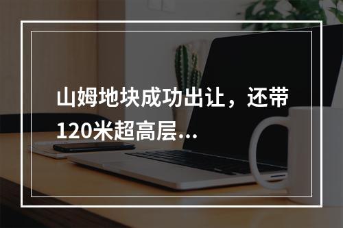 山姆地块成功出让，还带120米超高层...