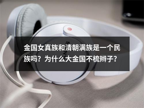 金国女真族和清朝满族是一个民族吗？为什么大金国不梳辫子？
