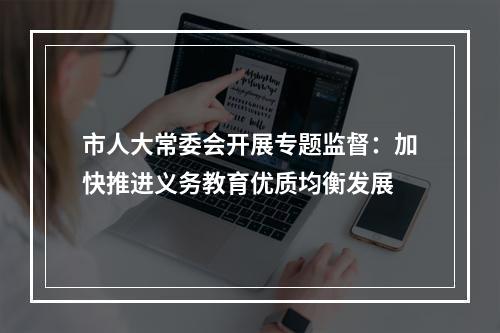 市人大常委会开展专题监督：加快推进义务教育优质均衡发展