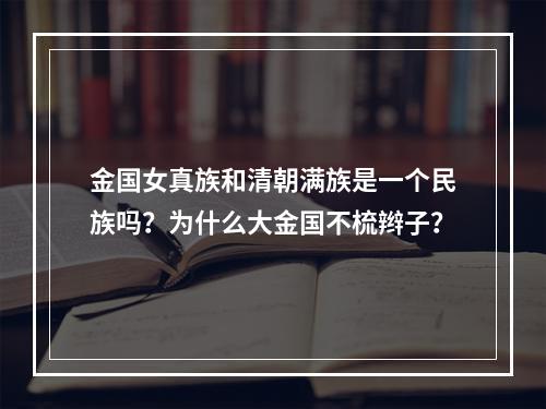 金国女真族和清朝满族是一个民族吗？为什么大金国不梳辫子？