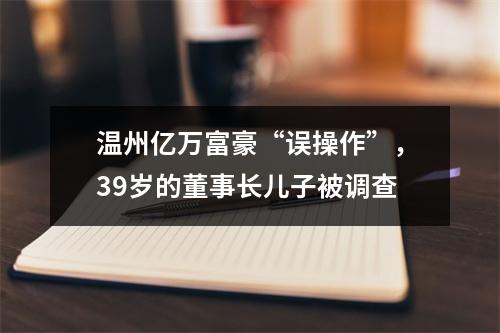 温州亿万富豪“误操作”，39岁的董事长儿子被调查