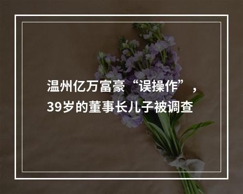温州亿万富豪“误操作”，39岁的董事长儿子被调查