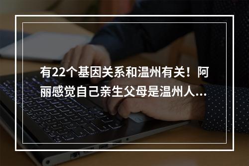 有22个基因关系和温州有关！阿丽感觉自己亲生父母是温州人的可能性很大
