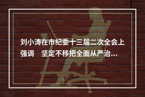 刘小涛在市纪委十三届二次全会上强调　坚定不移把全面从严治党不断引向深入