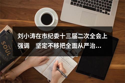 刘小涛在市纪委十三届二次全会上强调　坚定不移把全面从严治党不断引向深入