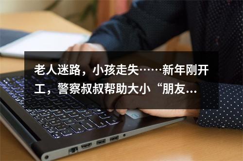 老人迷路，小孩走失……新年刚开工，警察叔叔帮助大小“朋友”回家