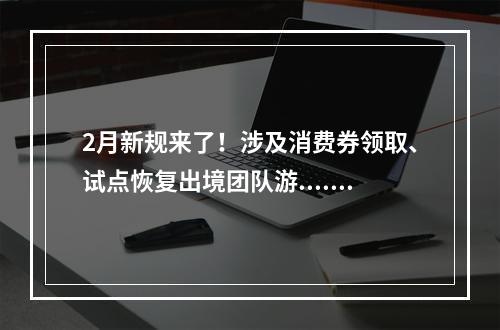 2月新规来了！涉及消费券领取、试点恢复出境团队游......