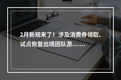 2月新规来了！涉及消费券领取、试点恢复出境团队游......