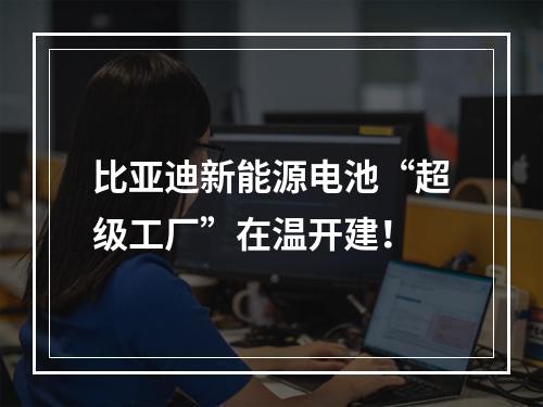 比亚迪新能源电池“超级工厂”在温开建！