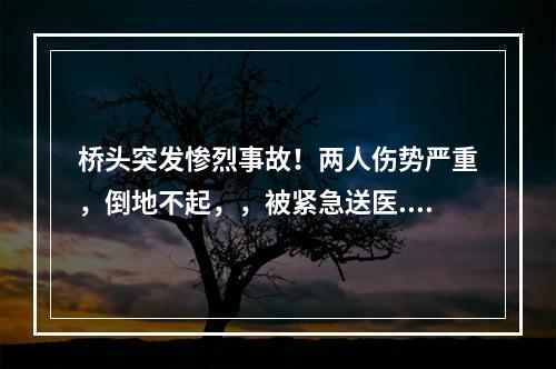桥头突发惨烈事故！两人伤势严重，倒地不起，，被紧急送医...