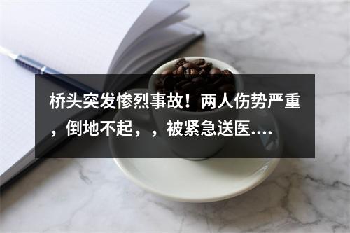 桥头突发惨烈事故！两人伤势严重，倒地不起，，被紧急送医...