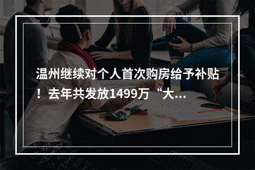 温州继续对个人首次购房给予补贴！去年共发放1499万“大红包”