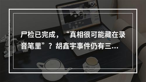 尸检已完成，“真相很可能藏在录音笔里”？胡鑫宇事件仍有三大疑问待解
