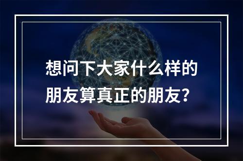 想问下大家什么样的朋友算真正的朋友？