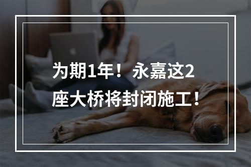 为期1年！永嘉这2座大桥将封闭施工！