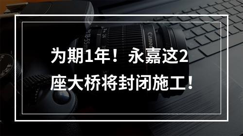 为期1年！永嘉这2座大桥将封闭施工！