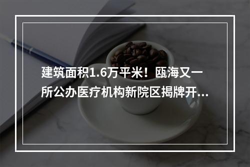 建筑面积1.6万平米！瓯海又一所公办医疗机构新院区揭牌开业