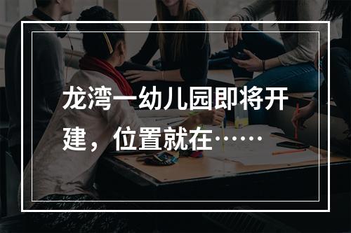 龙湾一幼儿园即将开建，位置就在……