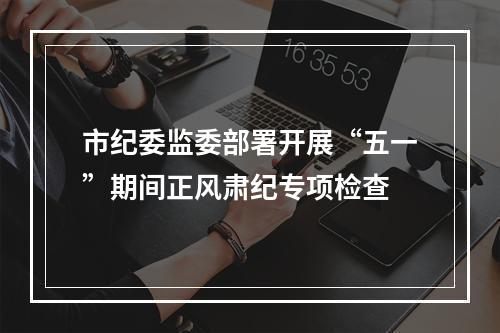 市纪委监委部署开展“五一”期间正风肃纪专项检查