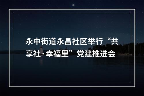 永中街道永昌社区举行“共享社·幸福里”党建推进会