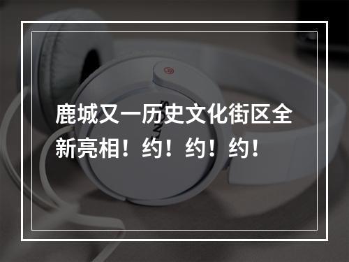 鹿城又一历史文化街区全新亮相！约！约！约！