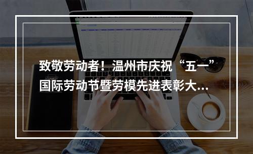 致敬劳动者！温州市庆祝“五一”国际劳动节暨劳模先进表彰大会召开
