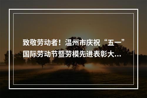 致敬劳动者！温州市庆祝“五一”国际劳动节暨劳模先进表彰大会召开
