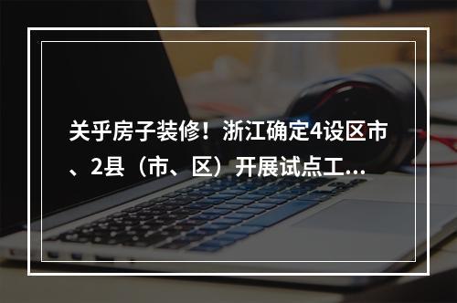 关乎房子装修！浙江确定4设区市、2县（市、区）开展试点工作