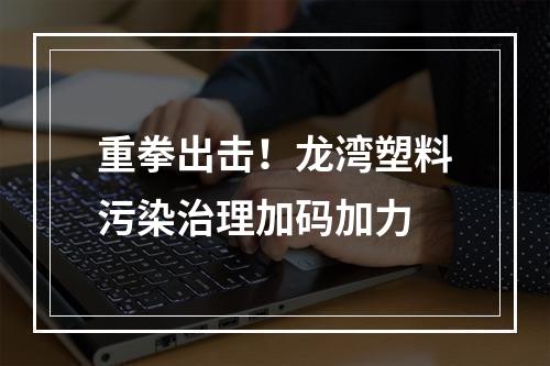 重拳出击！龙湾塑料污染治理加码加力