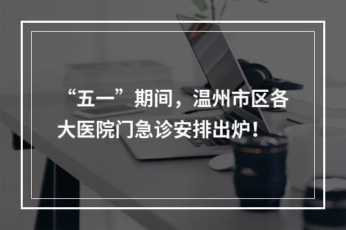 “五一”期间，温州市区各大医院门急诊安排出炉！