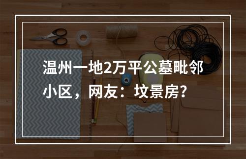 温州一地2万平公墓毗邻小区，网友：坟景房？