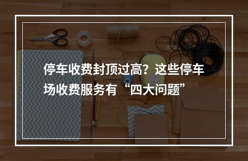 停车收费封顶过高？这些停车场收费服务有“四大问题”