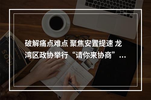 破解痛点难点 聚焦安置提速 龙湾区政协举行“请你来协商”活动